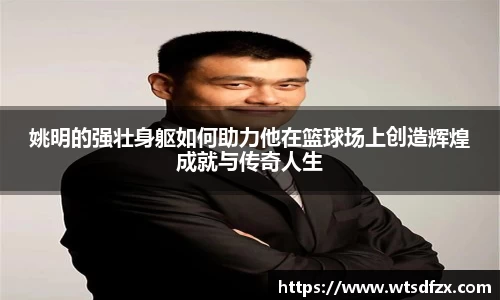 姚明的强壮身躯如何助力他在篮球场上创造辉煌成就与传奇人生