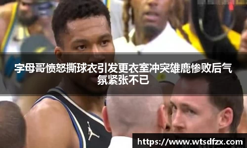 字母哥愤怒撕球衣引发更衣室冲突雄鹿惨败后气氛紧张不已